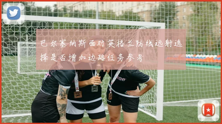 巴尔塞纳斯面对英格兰防线远射选择是否增加边路任务参考