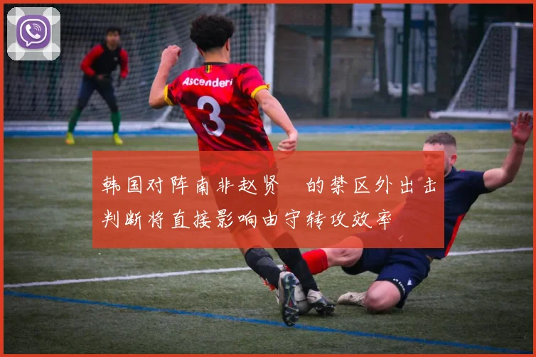 韩国对阵南非赵贤祐的禁区外出击判断将直接影响由守转攻效率