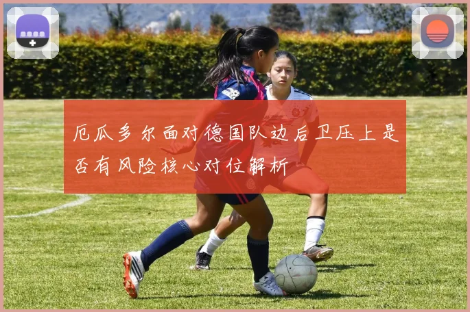 厄瓜多尔面对德国队边后卫压上是否有风险核心对位解析