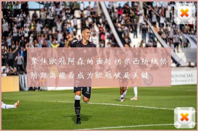 聚焦欧冠阿森纳面对切尔西防线协防距离能否成为欧冠破局关键
