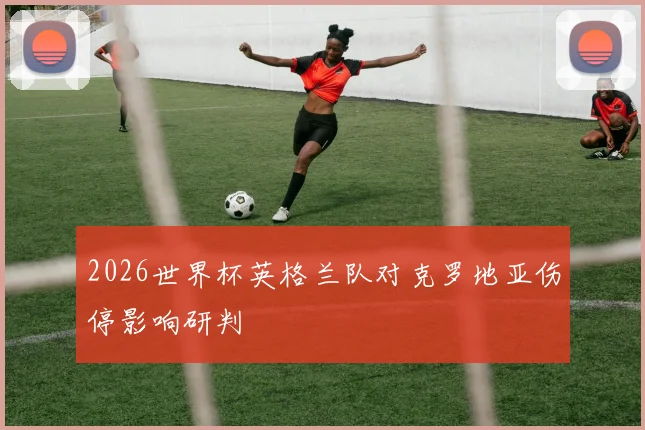 2026世界杯英格兰队对克罗地亚伤停影响研判