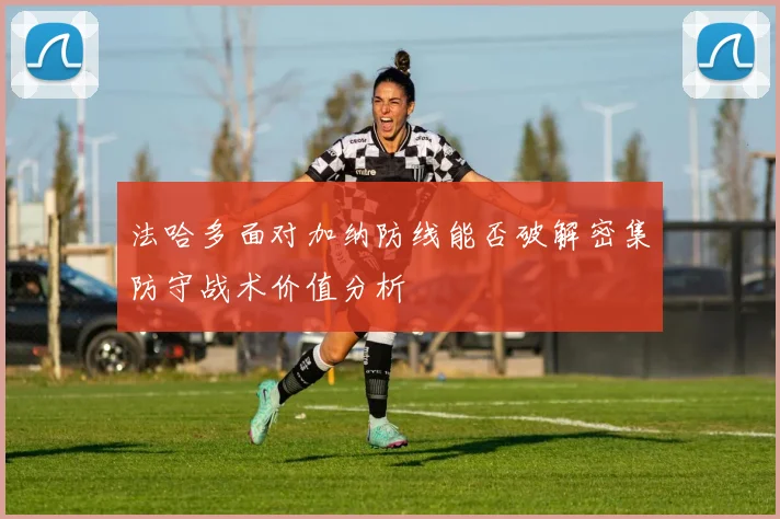 法哈多面对加纳防线能否破解密集防守战术价值分析