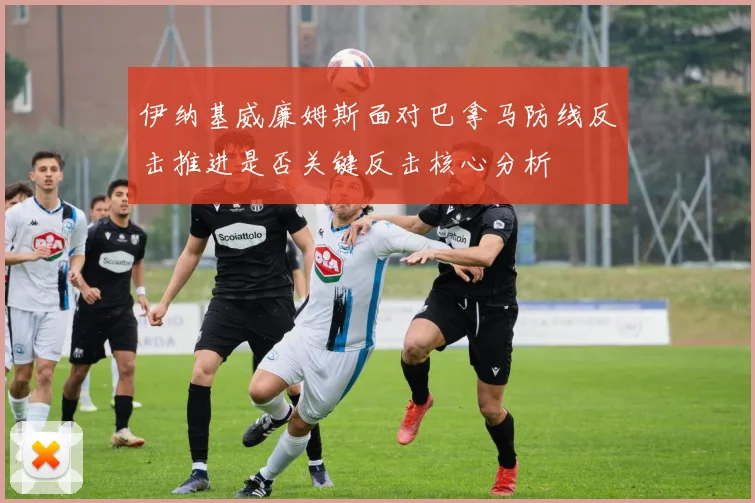 伊纳基威廉姆斯面对巴拿马防线反击推进是否关键反击核心分析