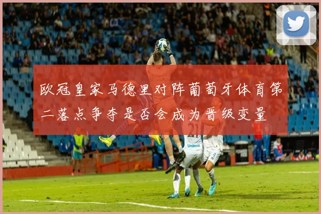 欧冠皇家马德里对阵葡萄牙体育第二落点争夺是否会成为晋级变量
