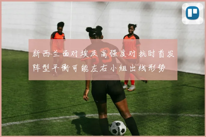 新西兰面对埃及高强度对抗时首发阵型平衡可能左右小组出线形势
