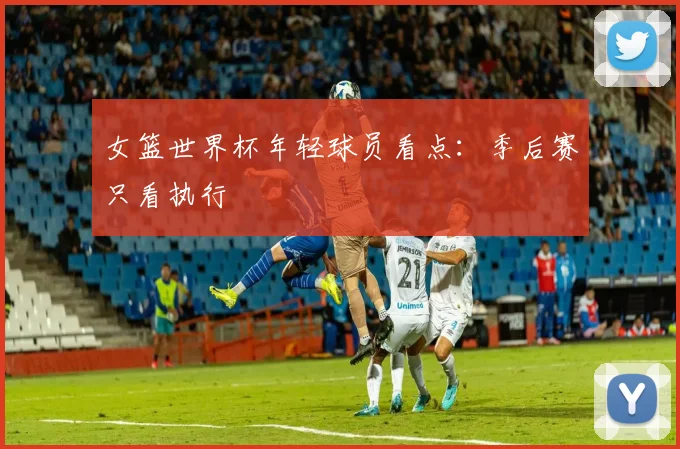 女篮世界杯年轻球员看点：季后赛只看执行
