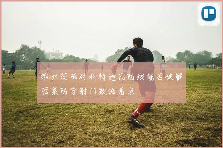 维尔茨面对科特迪瓦防线能否破解密集防守射门数据看点