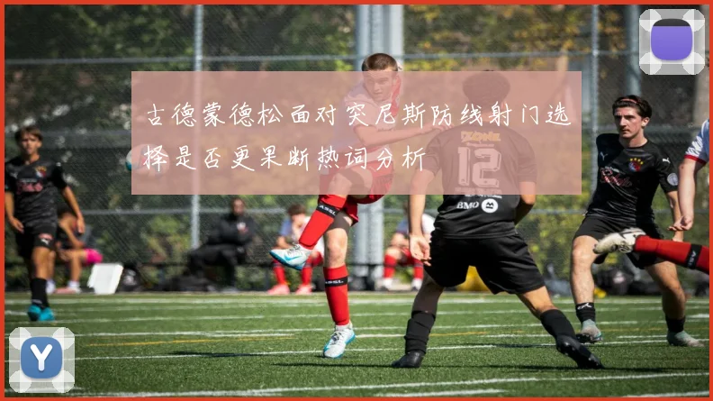古德蒙德松面对突尼斯防线射门选择是否更果断热词分析