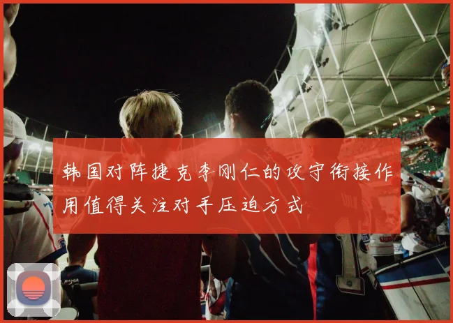 韩国对阵捷克李刚仁的攻守衔接作用值得关注对手压迫方式