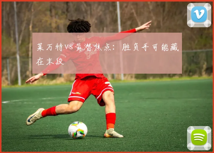 莱万特vs黄潜焦点：胜负手可能藏在末段