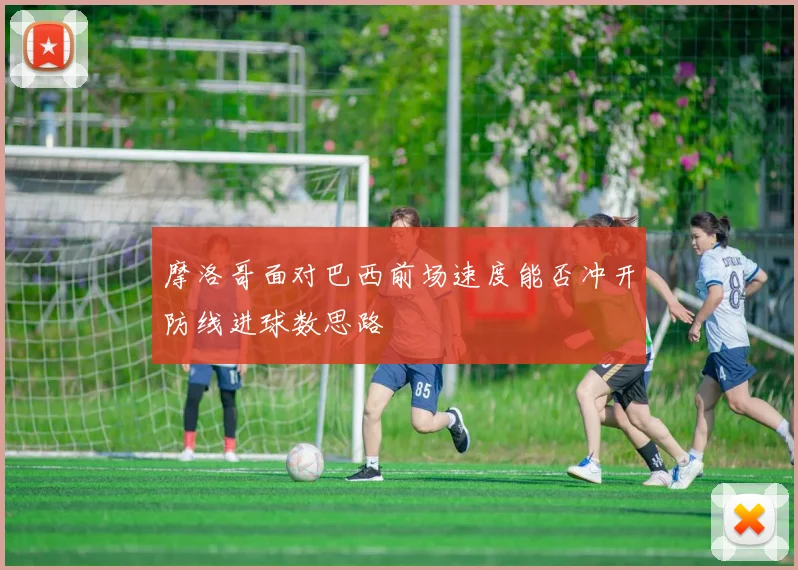 摩洛哥面对巴西前场速度能否冲开防线进球数思路