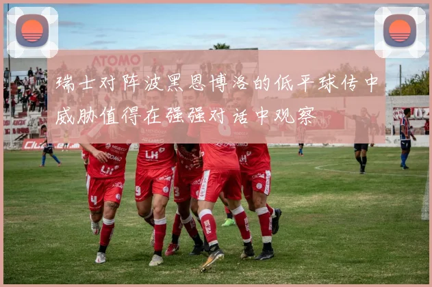 瑞士对阵波黑恩博洛的低平球传中威胁值得在强强对话中观察