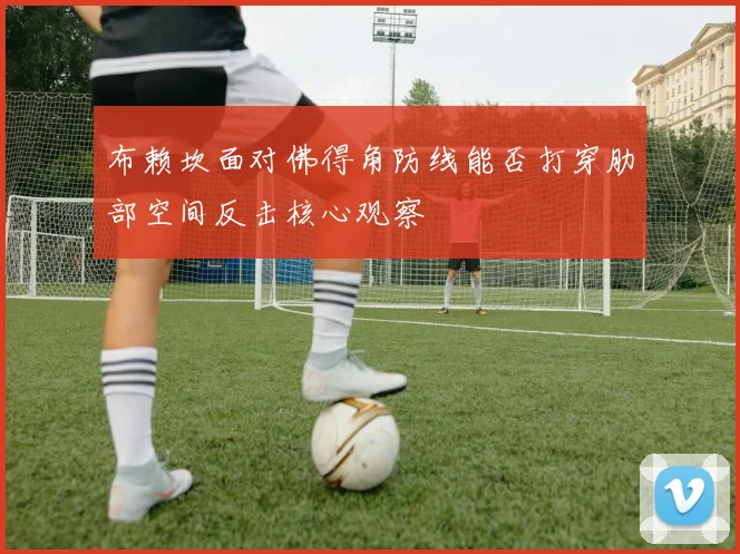 布赖坎面对佛得角防线能否打穿肋部空间反击核心观察