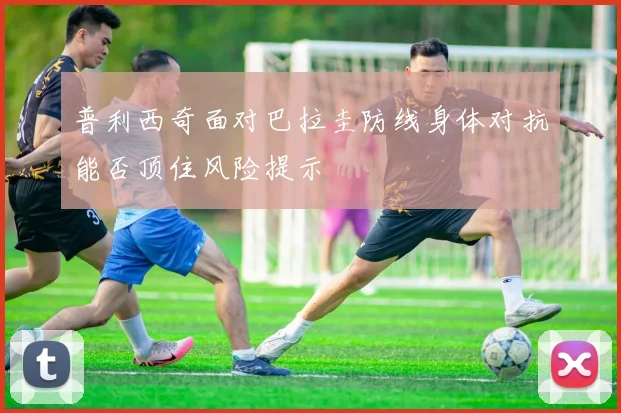 普利西奇面对巴拉圭防线身体对抗能否顶住风险提示