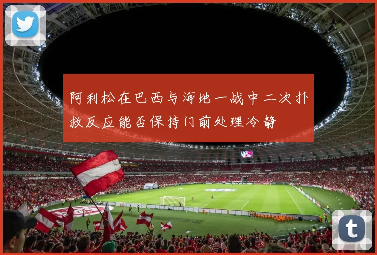 阿利松在巴西与海地一战中二次扑救反应能否保持门前处理冷静