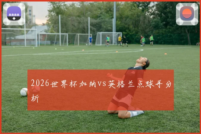 2026世界杯加纳vs英格兰点球手分析