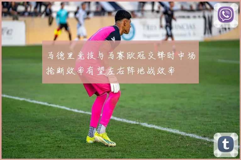 马德里竞技与马赛欧冠交锋时中场抢断效率有望左右阵地战效率