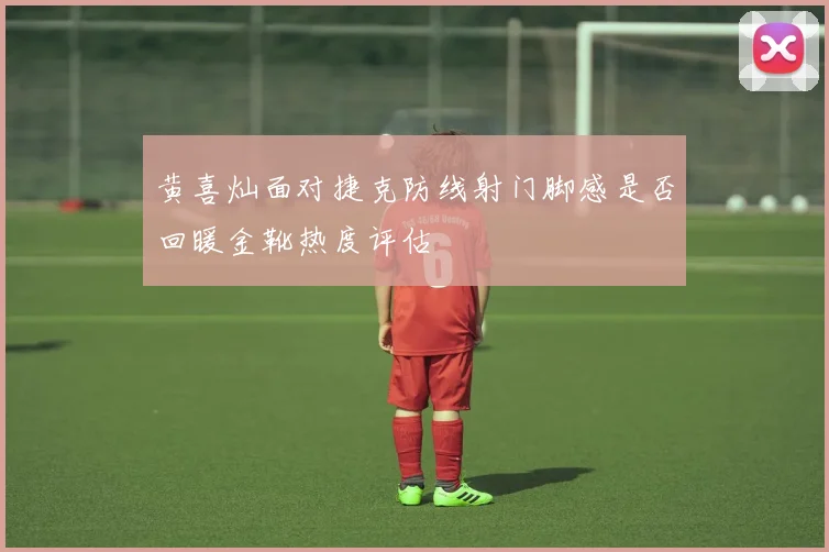 黄喜灿面对捷克防线射门脚感是否回暖金靴热度评估