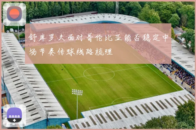 舒库罗夫面对哥伦比亚能否稳定中场节奏传球线路梳理
