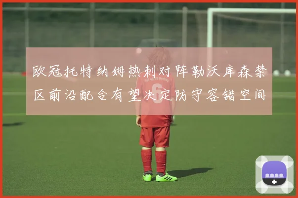 欧冠托特纳姆热刺对阵勒沃库森禁区前沿配合有望决定防守容错空间