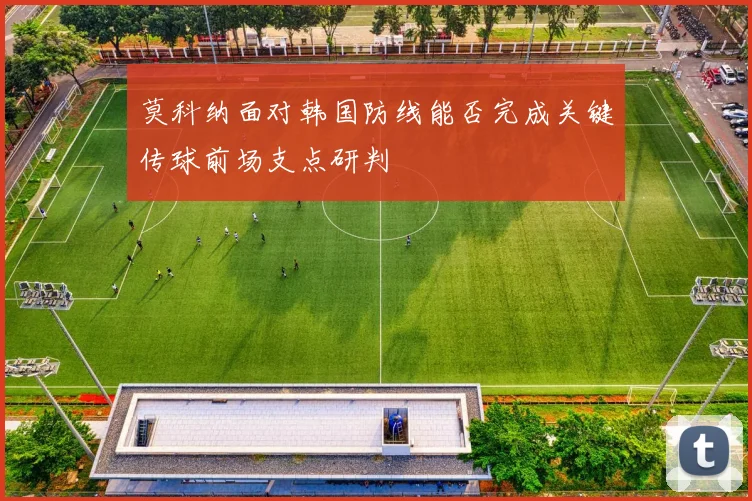 莫科纳面对韩国防线能否完成关键传球前场支点研判