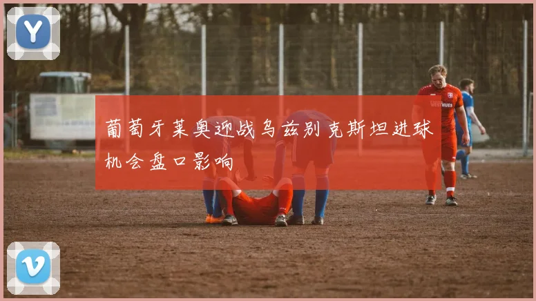 葡萄牙莱奥迎战乌兹别克斯坦进球机会盘口影响